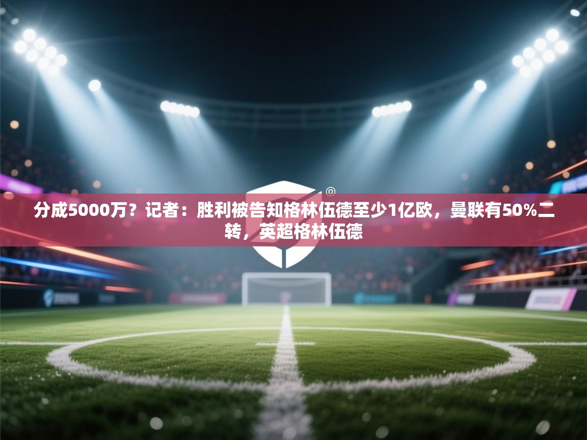 分成5000万？记者：胜利被告知格林伍德至少1亿欧，曼联有50%二转，英超格林伍德  第2张